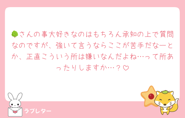 🌳さんの事大好きなのはもちろん承知の上で質問なのですが、強いて言うならここが苦手だなーとか、正直こういう所は嫌いなんだよね…って所あったりしますか…？