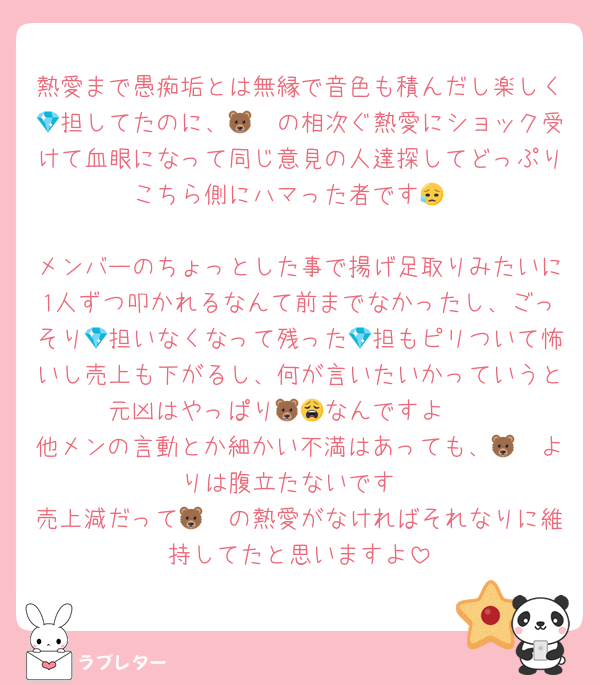 熱愛まで愚痴垢とは無縁で音色も積んだし楽しく💎担してたのに、🦓🐻の相次ぐ熱愛にショック受けて血眼になって同じ意見の人達探してどっぷりこちら側にハマった者です😥

メンバーのちょっとした事で揚げ足取りみたいに1人ずつ叩かれるなんて前までなかったし、ごっそり💎担いなくなって残った💎担もピリついて怖いし売上も下がるし、何が言いたいかっていうと元凶はやっぱり🦓🐻なんですよ😩
他メンの言動とか細かい不満はあっても、🦓🐻よりは腹立たないです
売上減だって🦓🐻の熱愛がなければそれなりに維持してたと思いますよ