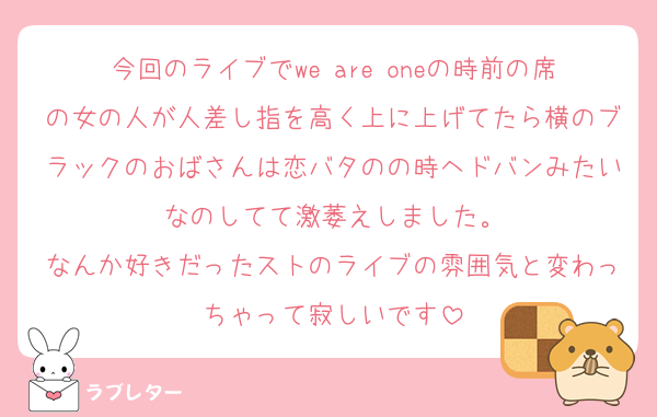 今回のライブでwe are oneの時前の席の女の人が人差し指を高く上に上げてたら横のブラックのおばさんは恋バタのの時ヘドバンみたいなのしてて激萎えしました。
なんか好きだったストのライブの雰囲気と変わっちゃって寂しいです