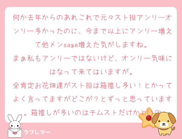 何か去年からのあれこれで元々スト担アンリーオンリー多かったのに、今まで以上にアンリー増えて他メンsage増えた気がしますね。
まぁ私もアンリーではないけど、オンリー気味にはなって来てはいますが。
全肯定お花畑達がスト担は箱推し多い！とかってよく言ってますがどこが？とずっと思っています。箱推しが多いのはチムストだけかと()