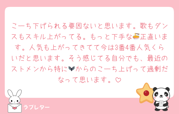 こーち下げられる要因ないと思います。歌もダンスもスキル上がってる。もっと下手な🍜正直います。人気も上がってきてて今は3番4番人気くらいだと思います。そう感じてる自分でも、最近のストメンから特に🦇からのこーち上げって過剰だなって思います。