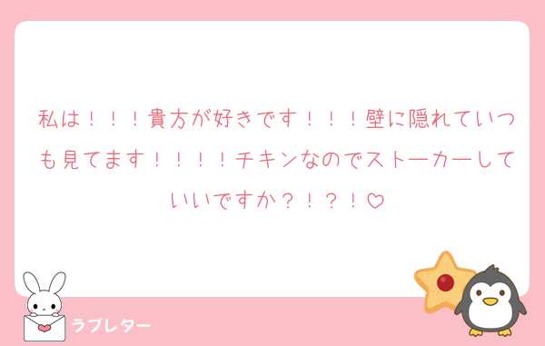 私は！！！貴方が好きです！！！壁に隠れていつも見てます！！！！チキンなのでストーカーしていいですか？！？！