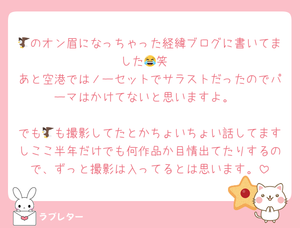 🦅のオン眉になっちゃった経緯ブログに書いてました😂笑
あと空港ではノーセットでサラストだったのでパーマはかけてないと思いますよ。

でも🦅も撮影してたとかちょいちょい話してますしここ半年だけでも何作品か目情出てたりするので、ずっと撮影は入ってるとは思います。