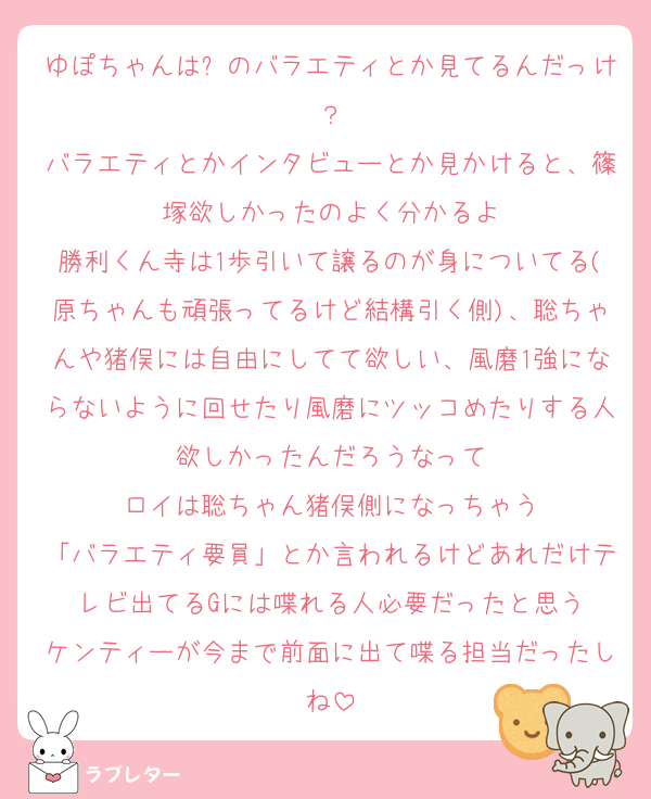 ゆぽちゃんは⏰のバラエティとか見てるんだっけ？
バラエティとかインタビューとか見かけると、篠塚欲しかったのよく分かるよ
勝利くん寺は1歩引いて譲るのが身についてる(原ちゃんも頑張ってるけど結構引く側)、聡ちゃんや猪俣には自由にしてて欲しい、風磨1強にならないように回せたり風磨にツッコめたりする人欲しかったんだろうなって
ロイは聡ちゃん猪俣側になっちゃう
「バラエティ要員」とか言われるけどあれだけテレビ出てるGには喋れる人必要だったと思う
ケンティーが今まで前面に出て喋る担当だったしね