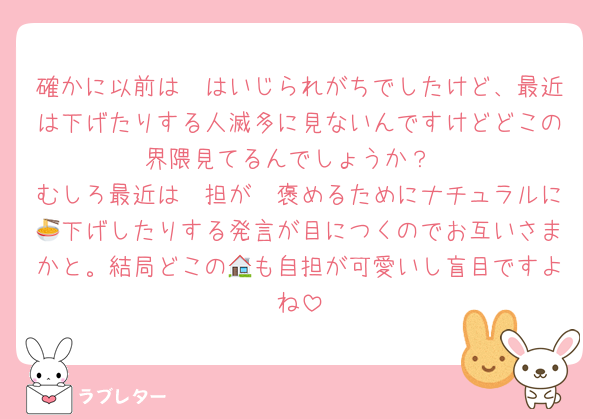 確かに以前は🦔はいじられがちでしたけど、最近は下げたりする人滅多に見ないんですけどどこの界隈見てるんでしょうか？
むしろ最近は🦔担が🦔褒めるためにナチュラルに🍜下げしたりする発言が目につくのでお互いさまかと。結局どこの🏠も自担が可愛いし盲目ですよね
