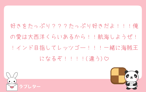 好きをたっぷり？？？たっぷり好きだよ！！！俺の愛は大西洋くらいあるから！！航海しようぜ！！インド目指してレッツゴー！！！一緒に海賊王になるぞ！！！！(違う)