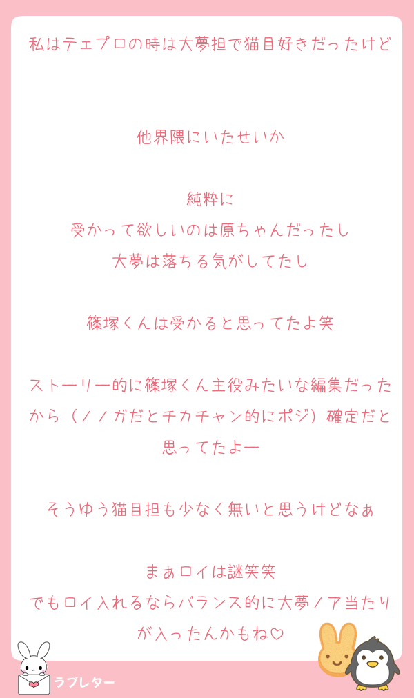 私はテェプロの時は大夢担で猫目好きだったけど

他界隈にいたせいか

純粋に
受かって欲しいのは原ちゃんだったし
大夢は落ちる気がしてたし

篠塚くんは受かると思ってたよ笑

ストーリー的に篠塚くん主役みたいな編集だったから（ノノガだとチカチャン的にポジ）確定だと思ってたよー

そうゆう猫目担も少なく無いと思うけどなぁ

まぁロイは謎笑笑
でもロイ入れるならバランス的に大夢ノア当たりが入ったんかもね