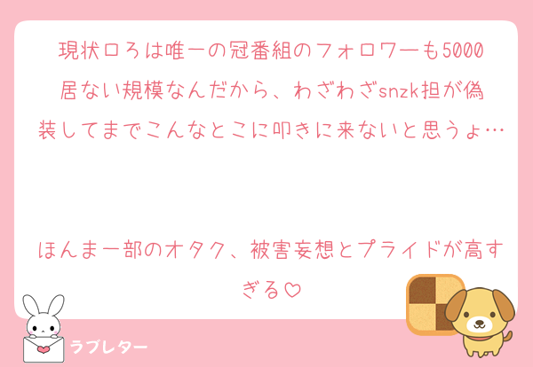 現状ロろは唯一の冠番組のフォロワーも5000居ない規模なんだから、わざわざsnzk担が偽装してまでこんなとこに叩きに来ないと思うょ…

ほんま一部のオタク、被害妄想とプライドが高すぎる