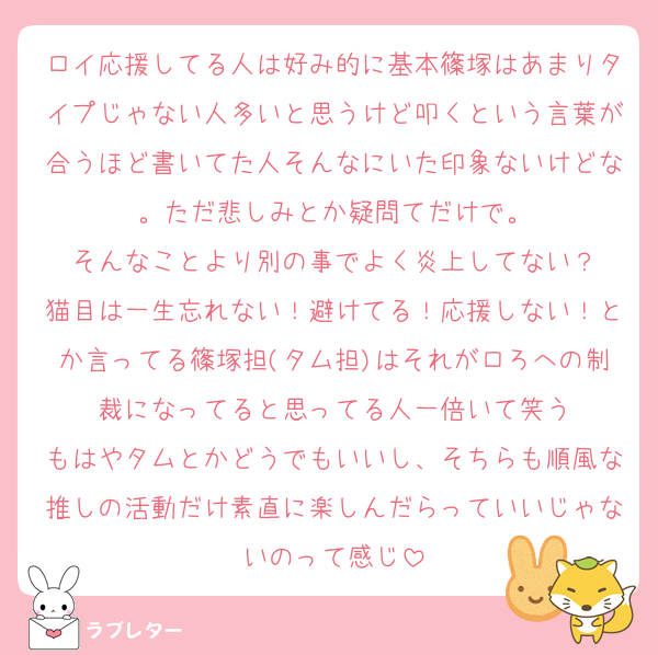 ロイ応援してる人は好み的に基本篠塚はあまりタイプじゃない人多いと思うけど叩くという言葉が合うほど書いてた人そんなにいた印象ないけどな。ただ悲しみとか疑問てだけで。
そんなことより別の事でよく炎上してない？
猫目は一生忘れない！避けてる！応援しない！とか言ってる篠塚担(タム担)はそれがロろへの制裁になってると思ってる人一倍いて笑う
もはやタムとかどうでもいいし、そちらも順風な推しの活動だけ素直に楽しんだらっていいじゃないのって感じ