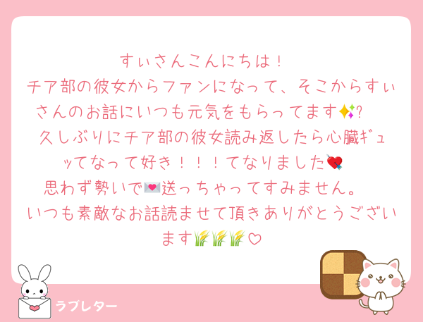 すぃさんこんにちは！
チア部の彼女からファンになって、そこからすぃさんのお話にいつも元気をもらってます🥹✨
久しぶりにチア部の彼女読み返したら心臓ｷﾞｭｯてなって好き！！！てなりました💘
思わず勢いで💌送っちゃってすみません。
いつも素敵なお話読ませて頂きありがとうございます🌾🌾🌾