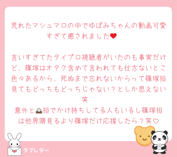 荒れたマシュマロの中でゆぽみちゃんの動画可愛すぎて癒されました🥺❤︎

言いすぎてたタイプロ視聴者がいたのも事実だけど、篠塚はオタク含めて言われても仕方ないとこ色々あるから、死ぬまで忘れないからって篠塚担見てもどっちもどっちじゃない？としか思えない笑
意外と🕰️担でかけ持ちしてる人もいるし篠塚担は他界隈見るより篠塚だけ応援したら？笑