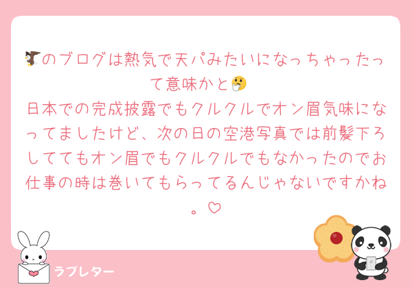 🦅のブログは熱気で天パみたいになっちゃったって意味かと🤔
日本での完成披露でもクルクルでオン眉気味になってましたけど、次の日の空港写真では前髪下ろしててもオン眉でもクルクルでもなかったのでお仕事の時は巻いてもらってるんじゃないですかね。