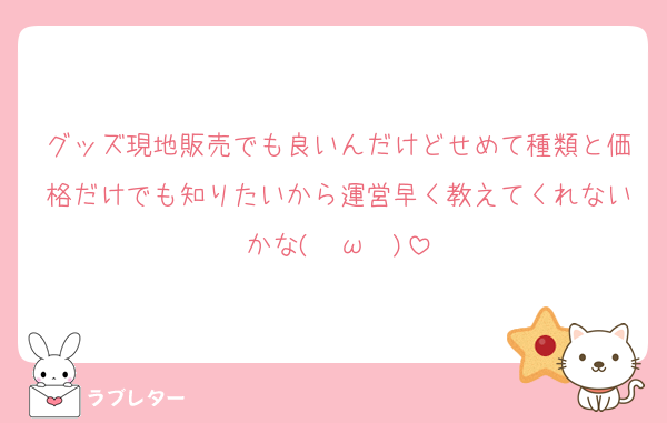 グッズ現地販売でも良いんだけどせめて種類と価格だけでも知りたいから運営早く教えてくれないかな( ˘ω˘ )