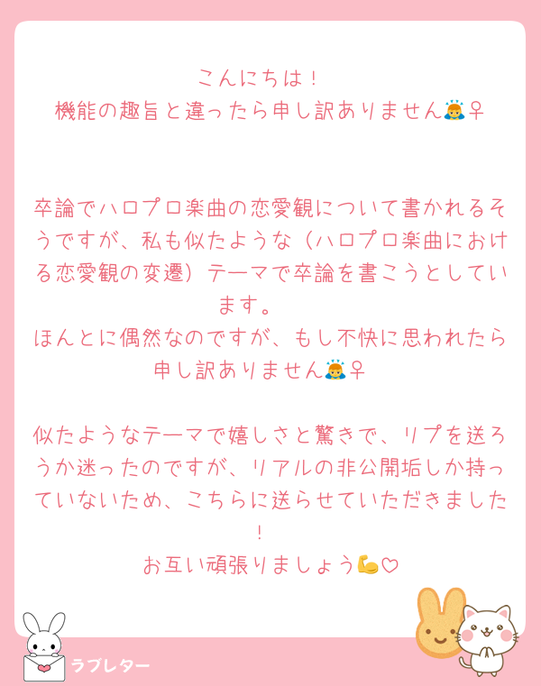 こんにちは！
機能の趣旨と違ったら申し訳ありません🙇‍♀️

卒論でハロプロ楽曲の恋愛観について書かれるそうですが、私も似たような（ハロプロ楽曲における恋愛観の変遷）テーマで卒論を書こうとしています。　
ほんとに偶然なのですが、もし不快に思われたら申し訳ありません🙇‍♀️

似たようなテーマで嬉しさと驚きで、リプを送ろうか迷ったのですが、リアルの非公開垢しか持っていないため、こちらに送らせていただきました！
お互い頑張りましょう💪