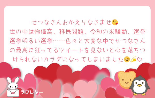 せつなさんおかえりなさませ😘
世の中は物価高、移民問題、令和の米騒動、選挙選挙明るい選挙……色々と大変な中でせつなさんの最高に狂ってるツイートを見ないと心を落ちつけられないカラダになってしまいました😉💫