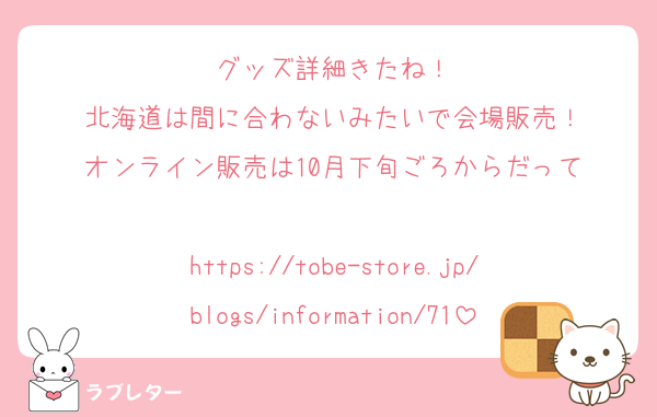 グッズ詳細きたね！
北海道は間に合わないみたいで会場販売！
オンライン販売は10月下旬ごろからだって

https://tobe-store.jp/blogs/information/71