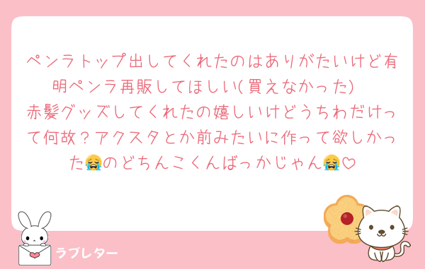 ペンラトップ出してくれたのはありがたいけど有明ペンラ再販してほしい(買えなかった)
赤髪グッズしてくれたの嬉しいけどうちわだけって何故？アクスタとか前みたいに作って欲しかった😭のどちんこくんばっかじゃん😭