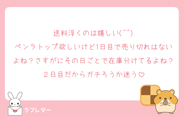 送料浮くのは嬉しい(^^)
ペンラトップ欲しいけど1日目で売り切れはないよね？さすがにその日ごとで在庫分けてるよね？２日目だからガチろうか迷う