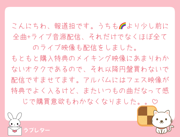 こんにちわ、報道担です。うちも🌈より少し前に全曲+ライブ音源配信、それだけでなくほぼ全てのライブ映像も配信をしました。
もともと購入特典のメイキング映像にあまりわかないオタクであるので、それ以降円盤買わないで配信ですませてます。アルバムにはフェス映像が特典でよく入るけど、またいつもの曲だなって感じで購買意欲もわかなくなりました。。