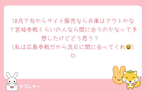10月下旬からサイト販売なら兵庫はアウトかな？宮城参戦くらいの人なら間に合うのかなって予想したけどどう思う？
（私は広島参戦だから流石に間に合ってくれ😅）