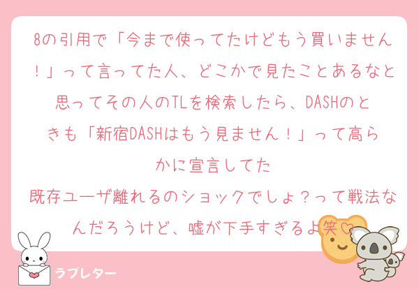 8の引用で「今まで使ってたけどもう買いません！」って言ってた人、どこかで見たことあるなと思ってその人のTLを検索したら、DASHのときも「新宿DASHはもう見ません！」って高らかに宣言してた
既存ユーザ離れるのショックでしょ？って戦法なんだろうけど、嘘が下手すぎるよ笑