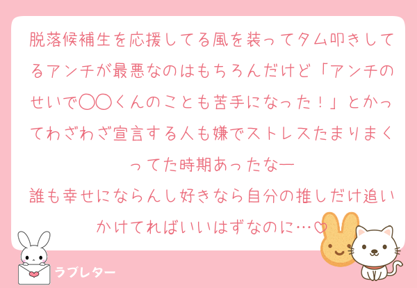 脱落候補生を応援してる風を装ってタム叩きしてるアンチが最悪なのはもちろんだけど「アンチのせいで◯◯くんのことも苦手になった！」とかってわざわざ宣言する人も嫌でストレスたまりまくってた時期あったなー
誰も幸せにならんし好きなら自分の推しだけ追いかけてればいいはずなのに…