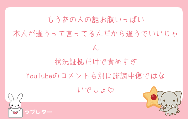 もうあの人の話お腹いっぱい
本人が違うって言ってるんだから違うでいいじゃん
状況証拠だけで責めすぎ
YouTubeのコメントも別に誹謗中傷ではないでしょ