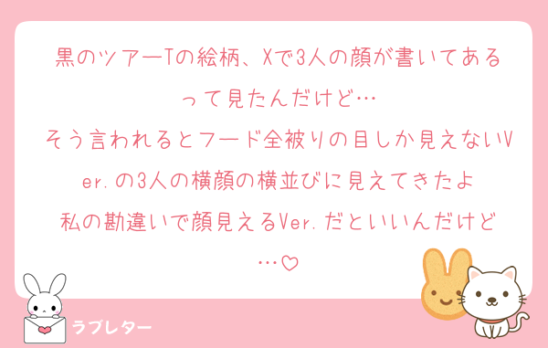 黒のツアーTの絵柄、Xで3人の顔が書いてあるって見たんだけど…
そう言われるとフード全被りの目しか見えないVer.の3人の横顔の横並びに見えてきたよ
私の勘違いで顔見えるVer.だといいんだけど…