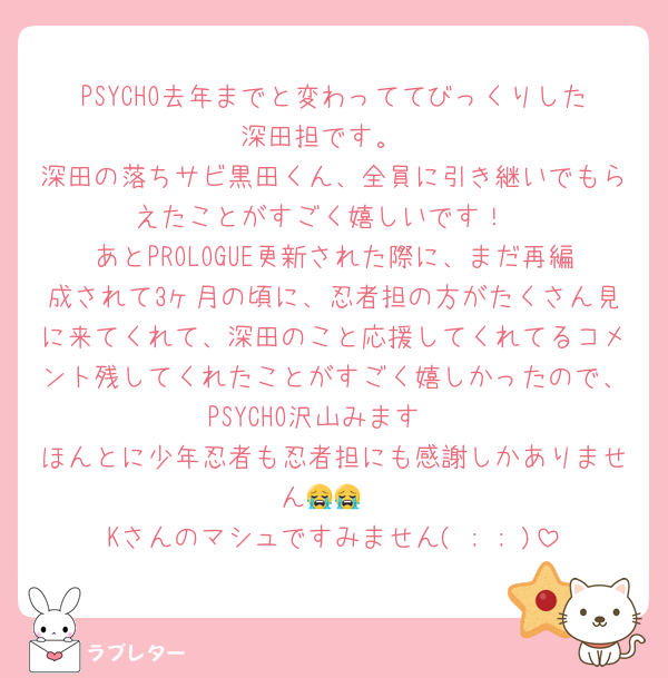 PSYCHO去年までと変わっててびっくりした深田担です。
深田の落ちサビ黒田くん、全員に引き継いでもらえたことがすごく嬉しいです！
あとPROLOGUE更新された際に、まだ再編成されて3ヶ月の頃に、忍者担の方がたくさん見に来てくれて、深田のこと応援してくれてるコメント残してくれたことがすごく嬉しかったので、PSYCHO沢山みます‼️
ほんとに少年忍者も忍者担にも感謝しかありません😭😭
Kさんのマシュですみません( ; ; )