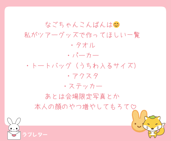 なごちゃんこんばんは😊
私がツアーグッズで作ってほしい一覧
・タオル
・パーカー
・トートバッグ（うちわ入るサイズ）
・アクスタ
・ステッカー
あとは会場限定写真とか
本人の顔のやつ増やしてもろて
