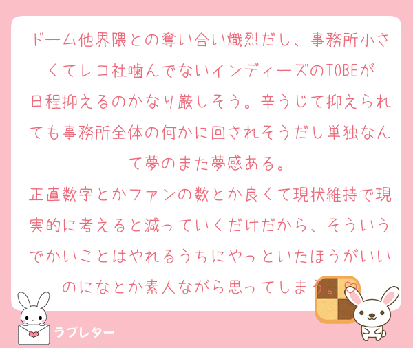 ドーム他界隈との奪い合い熾烈だし、事務所小さくてレコ社噛んでないインディーズのTOBEが日程抑えるのかなり厳しそう。辛うじて抑えられても事務所全体の何かに回されそうだし単独なんて夢のまた夢感ある。
正直数字とかファンの数とか良くて現状維持で現実的に考えると減っていくだけだから、そういうでかいことはやれるうちにやっといたほうがいいのになとか素人ながら思ってしまう。