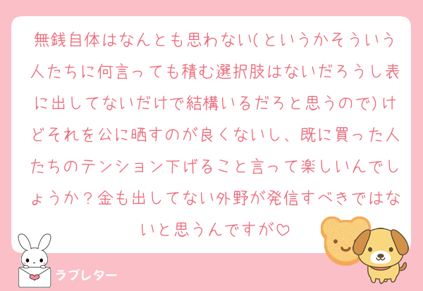 無銭自体はなんとも思わない(というかそういう人たちに何言っても積む選択肢はないだろうし表に出してないだけで結構いるだろと思うので)けどそれを公に晒すのが良くないし、既に買った人たちのテンション下げること言って楽しいんでしょうか？金も出してない外野が発信すべきではないと思うんですが