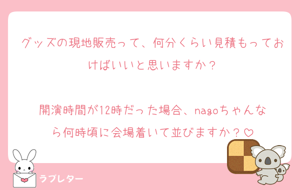 グッズの現地販売って、何分くらい見積もっておけばいいと思いますか？

開演時間が12時だった場合、nagoちゃんなら何時頃に会場着いて並びますか？