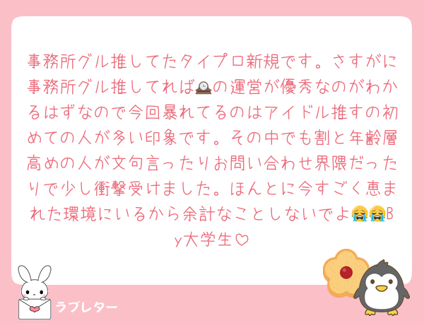事務所グル推してたタイプロ新規です。さすがに事務所グル推してれば🕰の運営が優秀なのがわかるはずなので今回暴れてるのはアイドル推すの初めての人が多い印象です。その中でも割と年齢層高めの人が文句言ったりお問い合わせ界隈だったりで少し衝撃受けました。ほんとに今すごく恵まれた環境にいるから余計なことしないでよ😭😭By大学生