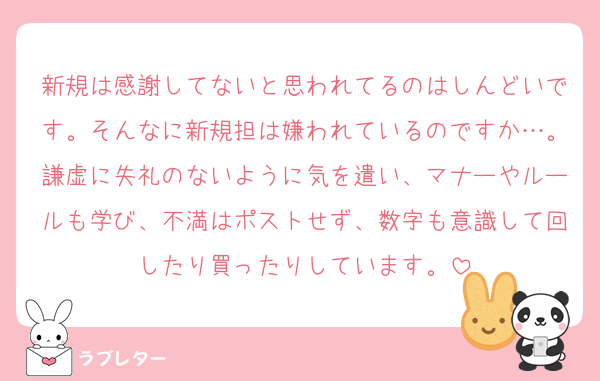 新規は感謝してないと思われてるのはしんどいです。そんなに新規担は嫌われているのですか…。謙虚に失礼のないように気を遣い、マナーやルールも学び、不満はポストせず、数字も意識して回したり買ったりしています。