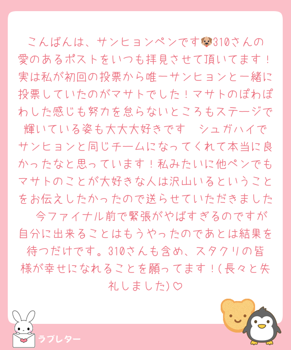 こんばんは、サンヒョンペンです🐶310さんの愛のあるポストをいつも拝見させて頂いてます！実は私が初回の投票から唯一サンヒョンと一緒に投票していたのがマサトでした！マサトのぽわぽわした感じも努力を怠らないところもステージで輝いている姿も大大大好きです❣️シュガハイでサンヒョンと同じチームになってくれて本当に良かったなと思っています！私みたいに他ペンでもマサトのことが大好きな人は沢山いるということをお伝えしたかったので送らせていただきました❣️今ファイナル前で緊張がやばすぎるのですが自分に出来ることはもうやったのであとは結果を待つだけです。310さんも含め、スタクリの皆様が幸せになれることを願ってます！(長々と失礼しました)