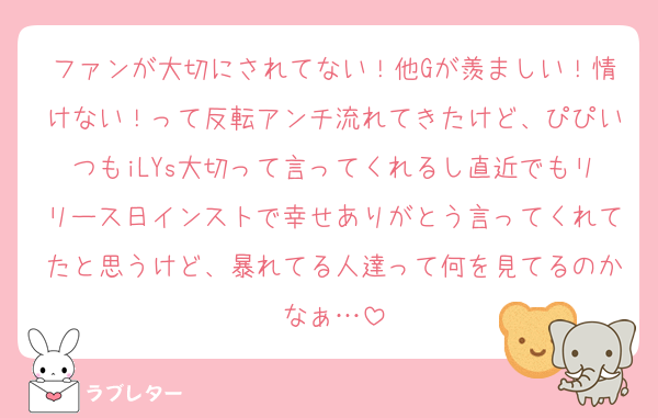 ファンが大切にされてない！他Gが羨ましい！情けない！って反転アンチ流れてきたけど、ぴぴいつもiLYs大切って言ってくれるし直近でもリリース日インストで幸せありがとう言ってくれてたと思うけど、暴れてる人達って何を見てるのかなぁ…