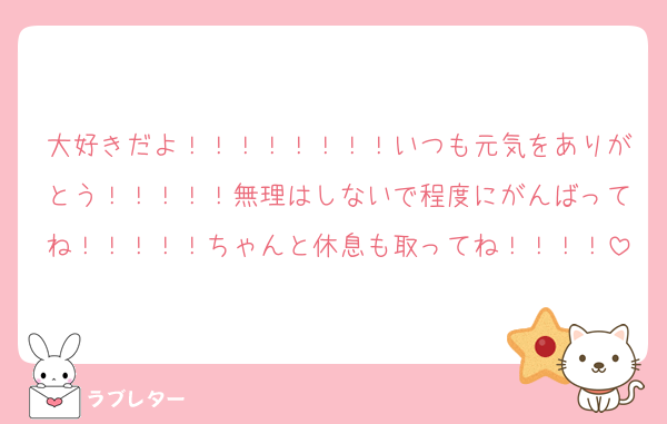 大好きだよ！！！！！！！！いつも元気をありがとう！！！！！無理はしないで程度にがんばってね！！！！！ちゃんと休息も取ってね！！！！