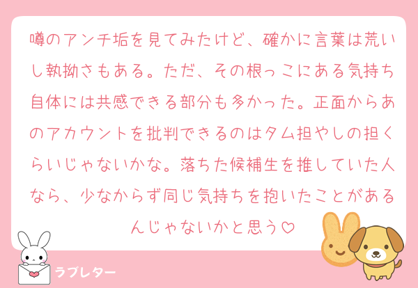 噂のアンチ垢を見てみたけど、確かに言葉は荒いし執拗さもある。ただ、その根っこにある気持ち自体には共感できる部分も多かった。正面からあのアカウントを批判できるのはタム担やしの担くらいじゃないかな。落ちた候補生を推していた人なら、少なからず同じ気持ちを抱いたことがあるんじゃないかと思う