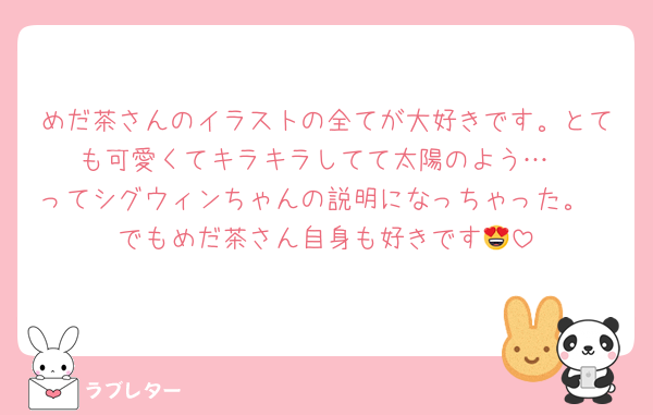 めだ茶さんのイラストの全てが大好きです。とても可愛くてキラキラしてて太陽のよう…
ってシグウィンちゃんの説明になっちゃった。
でもめだ茶さん自身も好きです😍