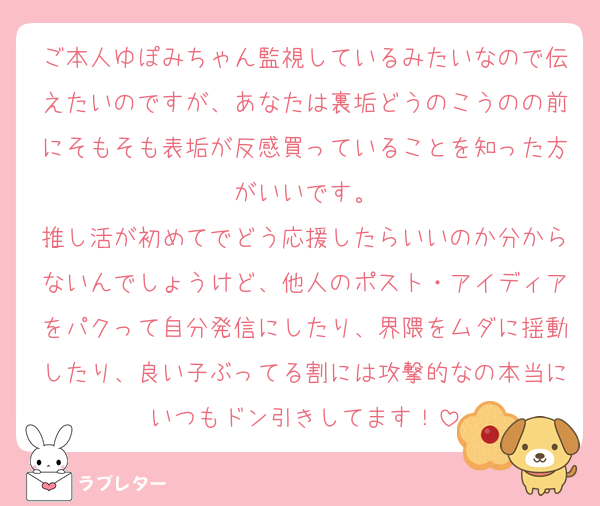 ご本人ゆぽみちゃん監視しているみたいなので伝えたいのですが、あなたは裏垢どうのこうのの前にそもそも表垢が反感買っていることを知った方がいいです。
推し活が初めてでどう応援したらいいのか分からないんでしょうけど、他人のポスト・アイディアをパクって自分発信にしたり、界隈をムダに揺動したり、良い子ぶってる割には攻撃的なの本当にいつもドン引きしてます！