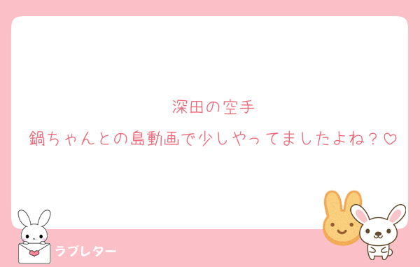 深田の空手
鍋ちゃんとの島動画で少しやってましたよね？