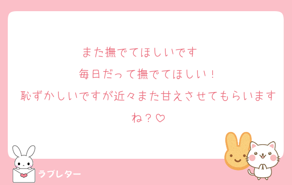 また撫でてほしいです〜♡
毎日だって撫でてほしい！
恥ずかしいですが近々また甘えさせてもらいますね？