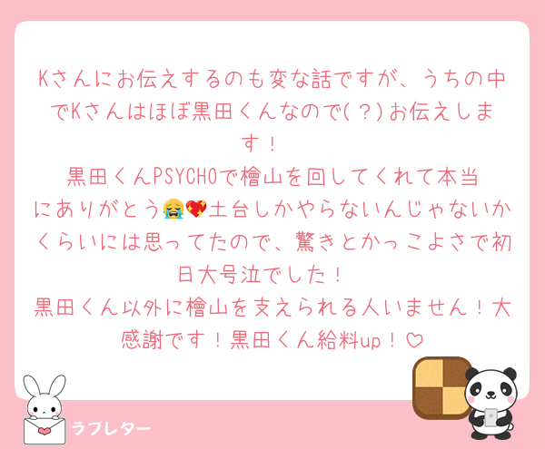 Kさんにお伝えするのも変な話ですが、うちの中でKさんはほぼ黒田くんなので(？)お伝えします！
黒田くんPSYCHOで檜山を回してくれて本当にありがとう😭💖土台しかやらないんじゃないかくらいには思ってたので、驚きとかっこよさで初日大号泣でした！
黒田くん以外に檜山を支えられる人いません！大感謝です！黒田くん給料up！