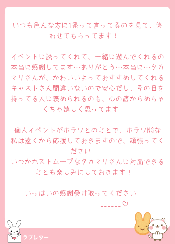 いつも色んな方に1番って言ってるのを見て、笑わせてもらってます！

イベントに誘ってくれて、一緒に遊んでくれるの本当に感謝してます…ありがとう…本当に…タカマリさんが、かわいいよっておすすめしてくれるキャストさん間違いないので安心だし、その目を持ってる人に褒められるのも、心の底からめちゃくちゃ嬉しく思ってます🫶

個人イベントがホラワとのことで、ホラワNGな私は遠くから応援しておきますので、頑張ってください🥳
いつかホストムーブなタカマリさんに対面できることも楽しみにしておきます！

いっぱいの感謝受け取ってください🫶
𝑩𝑰𝑮 𝑳𝑶𝑽𝑬______