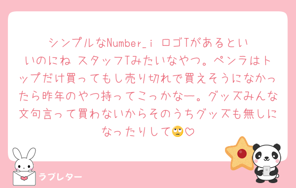 シンプルなNumber_i ロゴTがあるといいのにね スタッフTみたいなやつ。ペンラはトップだけ買ってもし売り切れで買えそうになかったら昨年のやつ持ってこっかなー。グッズみんな文句言って買わないからそのうちグッズも無しになったりして🙄
