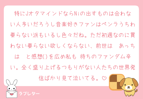 特にJオタマインドならNiの出すものは合わない人多いだろうし音楽好きファンはペンラうちわ要らない派もいるし色々だね。ただ初週なのに買わない要らない欲しくならない、前世は〜あっちは〜と感想()を広め私も♡待ちのファンダム辛い。全く盛り上げるつもりがない人たちの世界発信ばかり見て泣いてる。