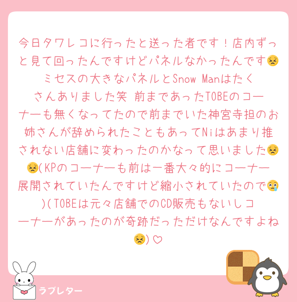 今日タワレコに行ったと送った者です！店内ずっと見て回ったんですけどパネルなかったんです😣ミセスの大きなパネルとSnow Manはたくさんありました笑 前まであったTOBEのコーナーも無くなってたので前までいた神宮寺担のお姉さんが辞められたこともあってNiはあまり推されない店舗に変わったのかなって思いました😣😣(KPのコーナーも前は一番大々的にコーナー展開されていたんですけど縮小されていたので😢)(TOBEは元々店舗でのCD販売もないしコーナーがあったのが奇跡だっただけなんですよね😣)