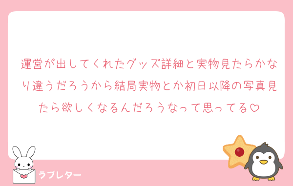 運営が出してくれたグッズ詳細と実物見たらかなり違うだろうから結局実物とか初日以降の写真見たら欲しくなるんだろうなって思ってる