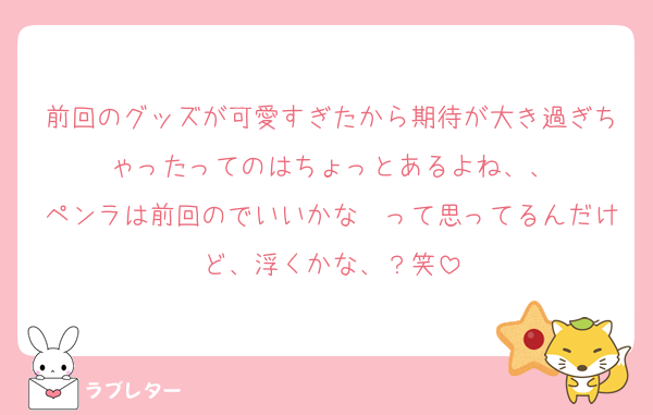 前回のグッズが可愛すぎたから期待が大き過ぎちゃったってのはちょっとあるよね、、
ペンラは前回のでいいかな〜って思ってるんだけど、浮くかな、？笑
